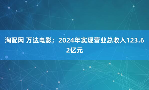 淘配网 万达电影：2024年实现营业总收入123.62亿元