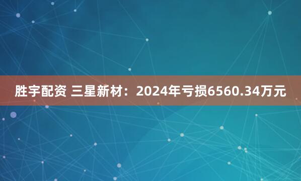 胜宇配资 三星新材：2024年亏损6560.34万元