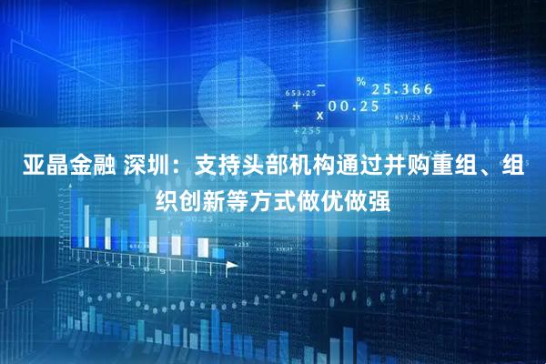 亚晶金融 深圳：支持头部机构通过并购重组、组织创新等方式做优做强
