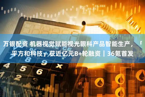 万银配资 机器视觉赋能视光眼科产品智能生产，「平方和科技」获近亿元B+轮融资｜36氪首发