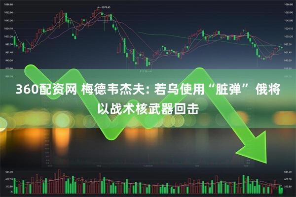 360配资网 梅德韦杰夫: 若乌使用“脏弹” 俄将以战术核武器回击