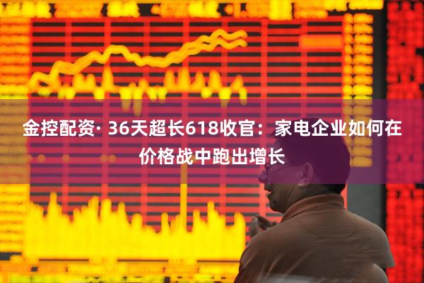 金控配资· 36天超长618收官：家电企业如何在价格战中跑出增长