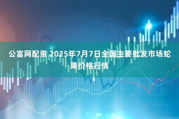 公富网配资 2025年7月7日全国主要批发市场蛇果价格行情