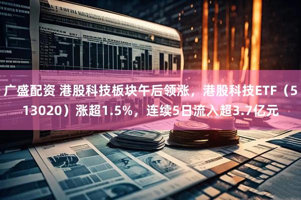 广盛配资 港股科技板块午后领涨，港股科技ETF（513020）涨超1.5%，连续5日流入超3.7亿元