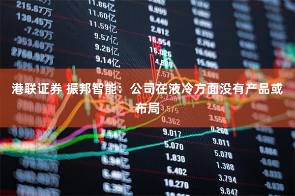 港联证券 振邦智能：公司在液冷方面没有产品或布局