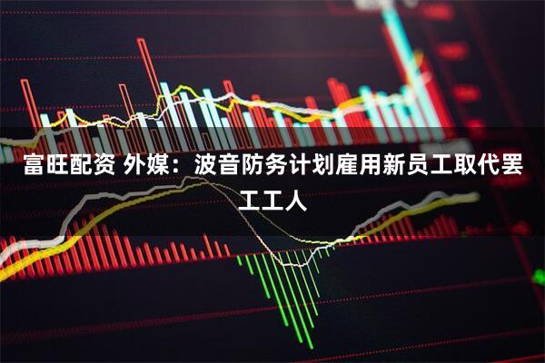 富旺配资 外媒：波音防务计划雇用新员工取代罢工工人