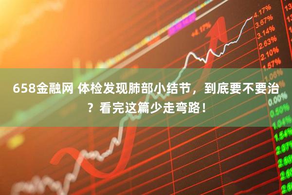 658金融网 体检发现肺部小结节，到底要不要治？看完这篇少走弯路！