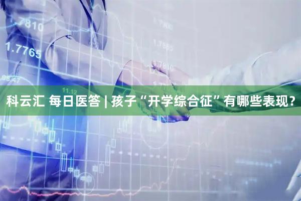 科云汇 每日医答 | 孩子“开学综合征”有哪些表现？