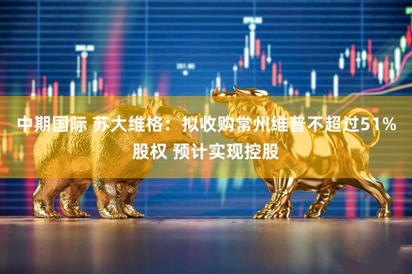 中期国际 苏大维格：拟收购常州维普不超过51%股权 预计实现控股