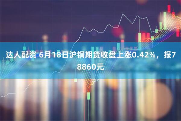 达人配资 6月18日沪铜期货收盘上涨0.42%，报78860元