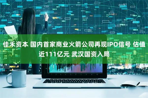 佳禾资本 国内首家商业火箭公司再现IPO信号 估值近111亿元 武汉国资入局