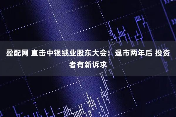 盈配网 直击中银绒业股东大会：退市两年后 投资者有新诉求