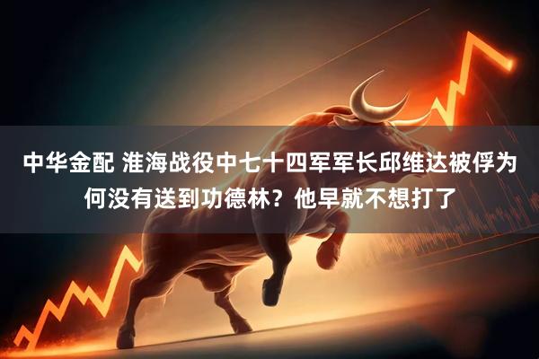 中华金配 淮海战役中七十四军军长邱维达被俘为何没有送到功德林？他早就不想打了