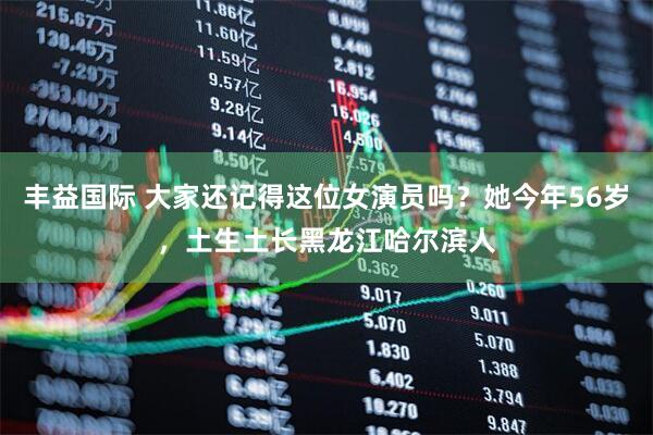 丰益国际 大家还记得这位女演员吗?她今年56岁,土生土长黑龙江哈尔滨人