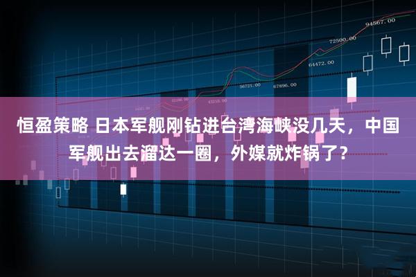 恒盈策略 日本军舰刚钻进台湾海峡没几天，中国军舰出去溜达一圈，外媒就炸锅了？